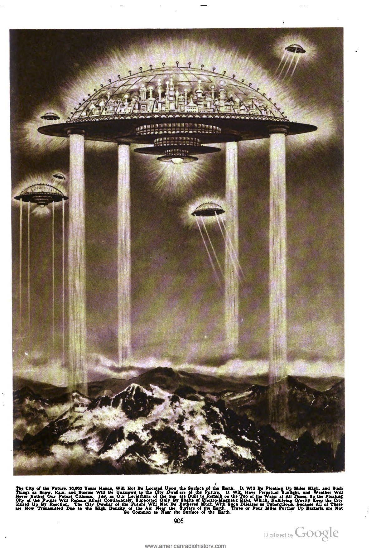 The city of the future, 10,000 years hence, will not be located upon the surface of the Earth.  It will be floating up miles high, and such things as snow, rain, and storms will be unknown to the city dwellers of the future.  It will have perpetual sunlight, and weather will never both our future citizens.  Just as our leviathans of the sea are built to remain on the top of the water at all times, so the floating city of the future will remain afloat continuously, supported only by shafts of electro-magnetic rays, which, nullifying gravity keep the city raised up by reaction.  The city dweller of the future will not be bothered much with such diseases as tuberculosis, because all of these are now transmitted due to the high density of the air near the surface of the earth.  Three or four miles further up bacteria are not so common as near the surface of the earth.  [The illustration is by Howard V. Brown.]